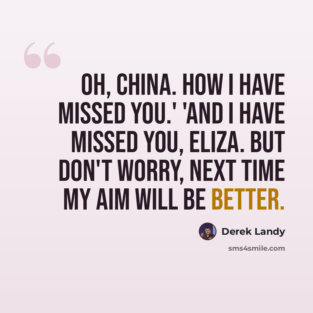“Oh, China. How I have missed you.' 'And I have missed you, Eliza. But don't worry, next time my aim will be better.” quote by Derek Landy