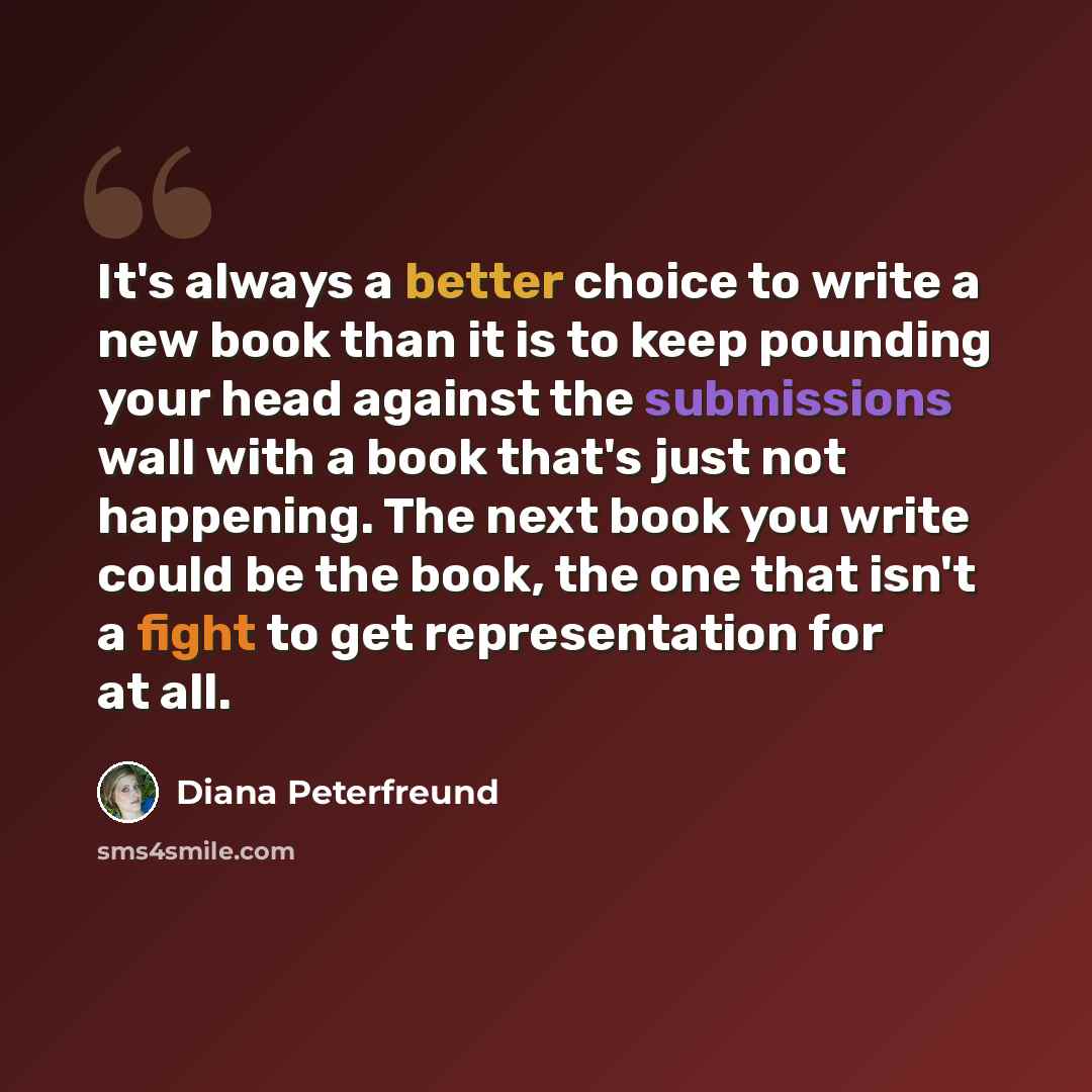 “It's always a better choice to write a new book than it is to keep pounding your head against the submissions wall with a book that's just not happening. The next book you write could be the book, the one that isn't a fight to get representation for at all.” quote by Diana Peterfreund