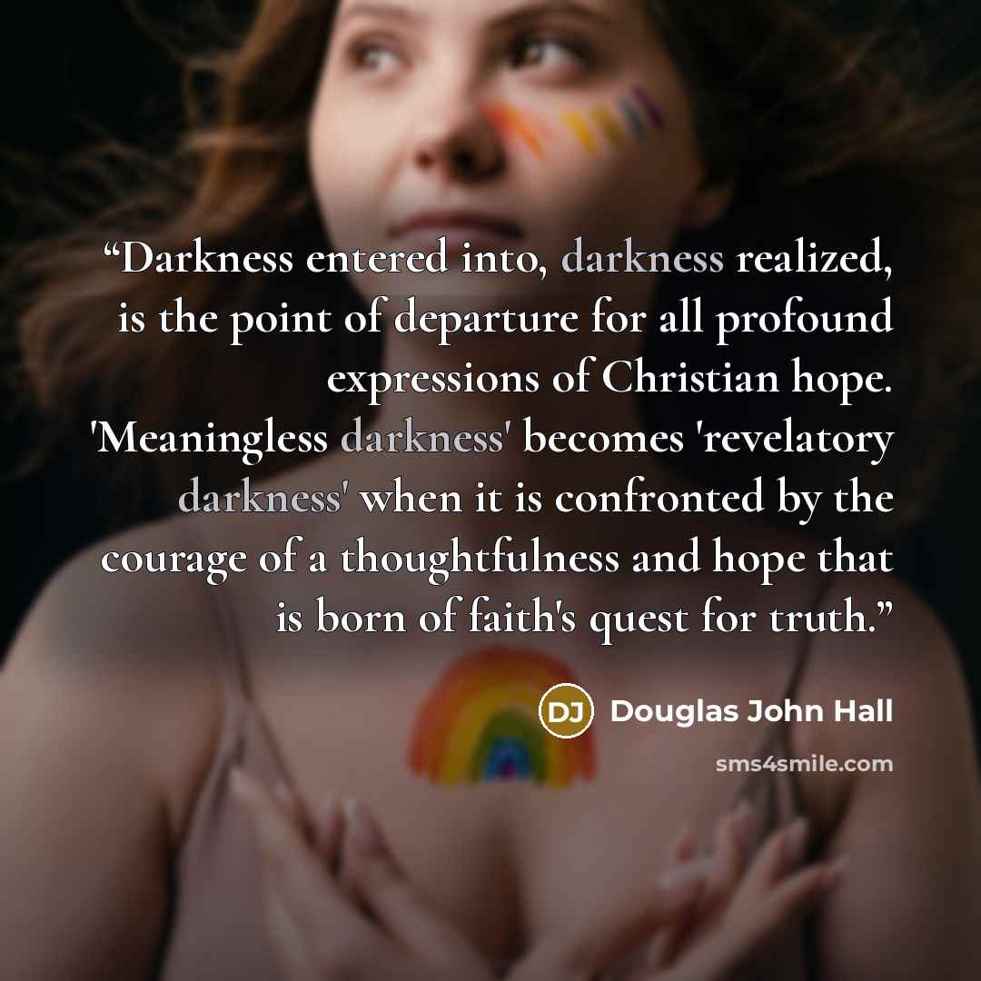 “Darkness entered into, darkness realized, is the point of departure for all profound expressions of Christian hope. 'Meaningless darkness' becomes 'revelatory darkness' when it is confronted by the courage of a thoughtfulness and hope that is born of faith's quest for truth.” quote by Douglas John Hall