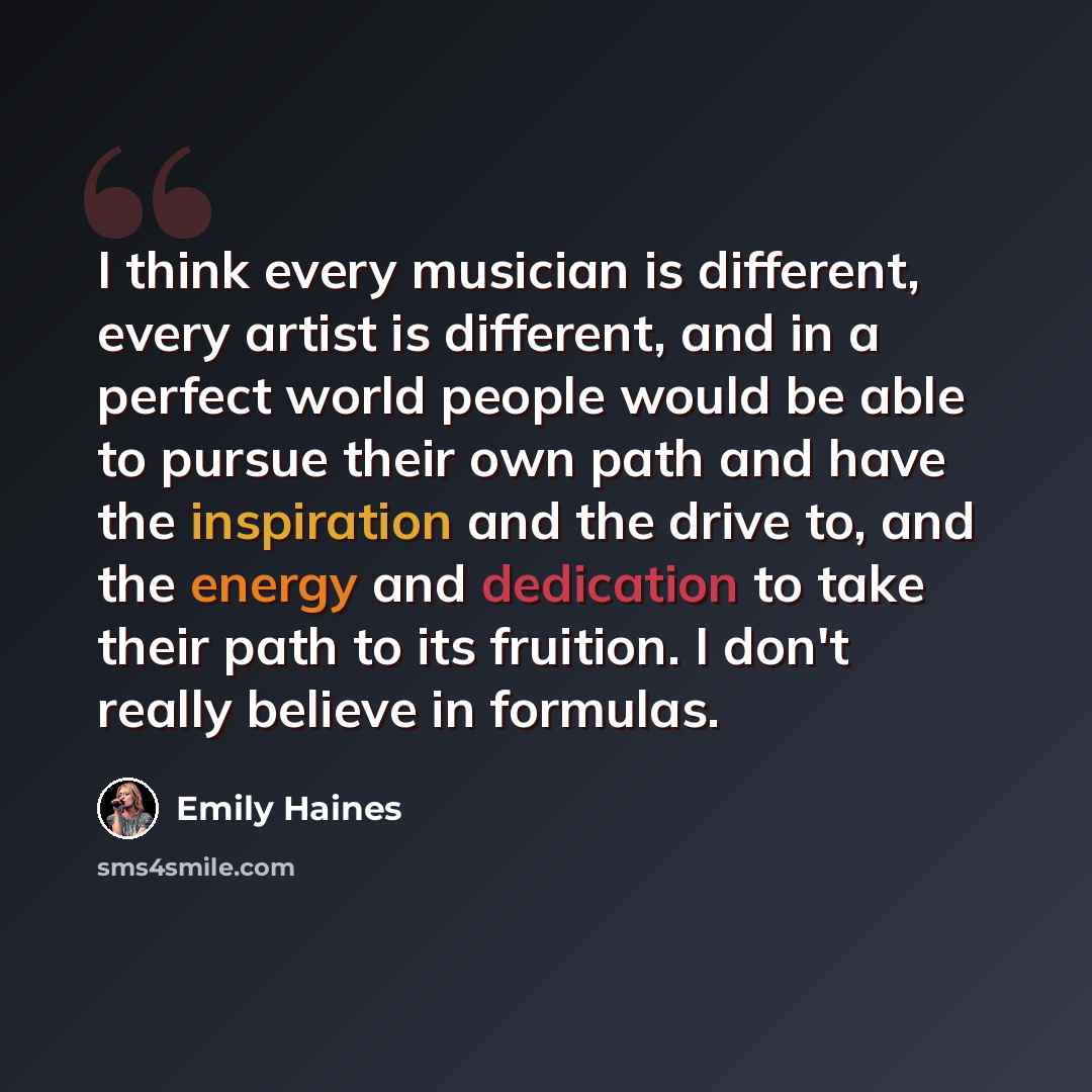 “I think every musician is different, every artist is different, and in a perfect world people would be able to pursue their own path and have the inspiration and the drive to, and the energy and dedication to take their path to its fruition. I don't really believe in formulas.” quote by Emily Haines