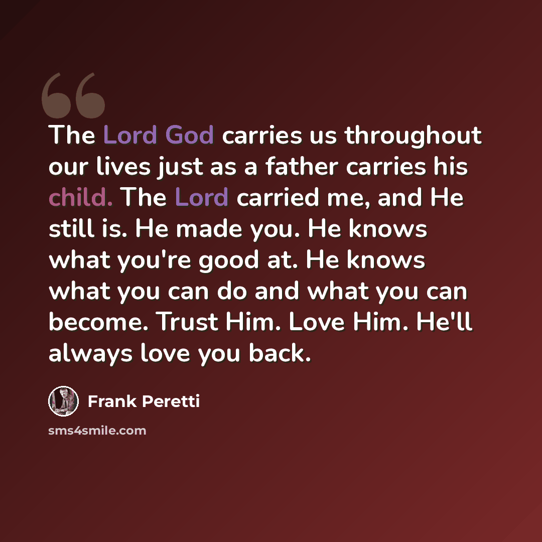 “The Lord God carries us throughout our lives just as a father carries his child. The Lord carried me, and He still is. He made you. He knows what you're good at. He knows what you can do and what you can become. Trust Him. Love Him. He'll always love you back.” quote by Frank Peretti