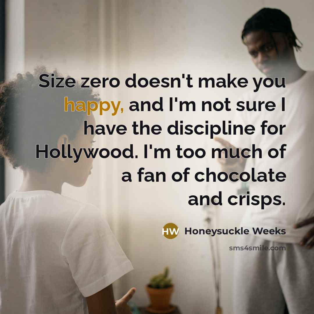 “Size zero doesn't make you happy, and I'm not sure I have the discipline for Hollywood. I'm too much of a fan of chocolate and crisps.” quote by Honeysuckle Weeks