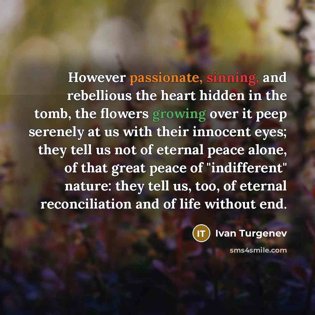 “However passionate, sinning, and rebellious the heart hidden in the tomb, the flowers growing over it peep serenely at us with their innocent eyes; they tell us not of eternal peace alone, of that great peace of "indifferent" nature: they tell us, too, of eternal reconciliation and of life without…” quote by Ivan Turgenev