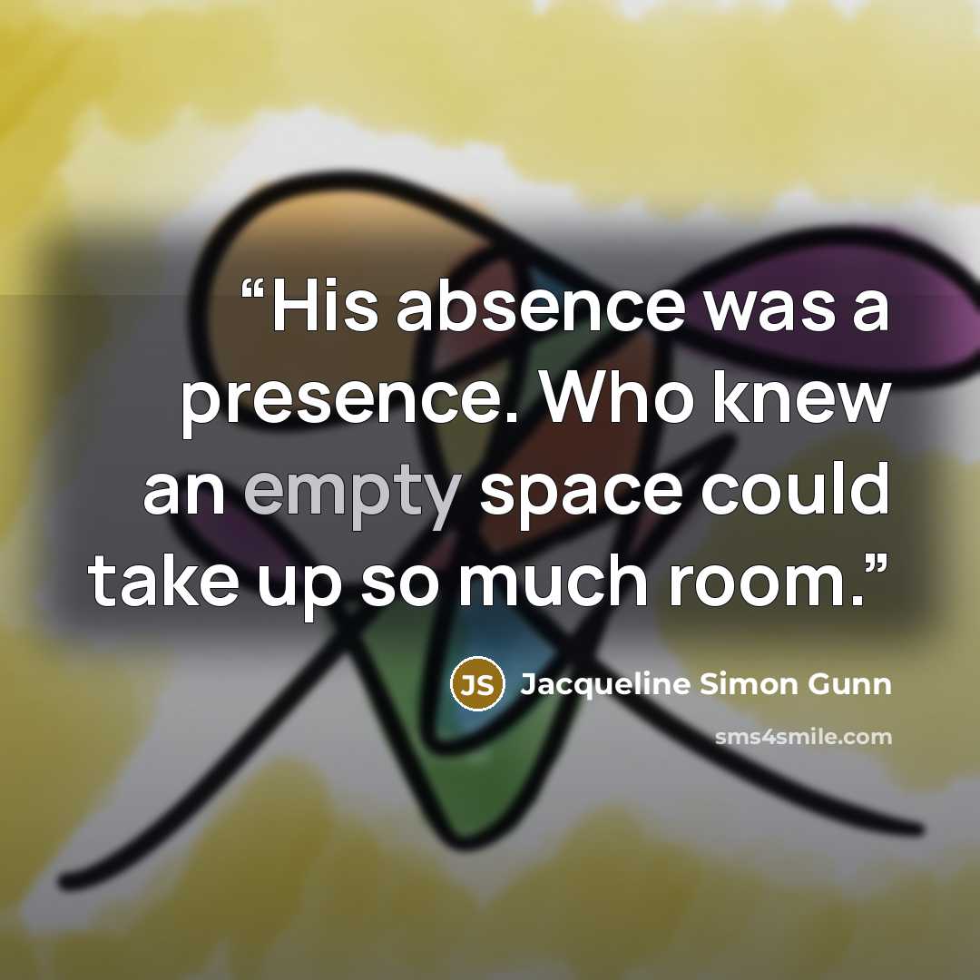 “His absence was a presence. Who knew an empty space could take up so much room.” quote by Jacqueline Simon Gunn