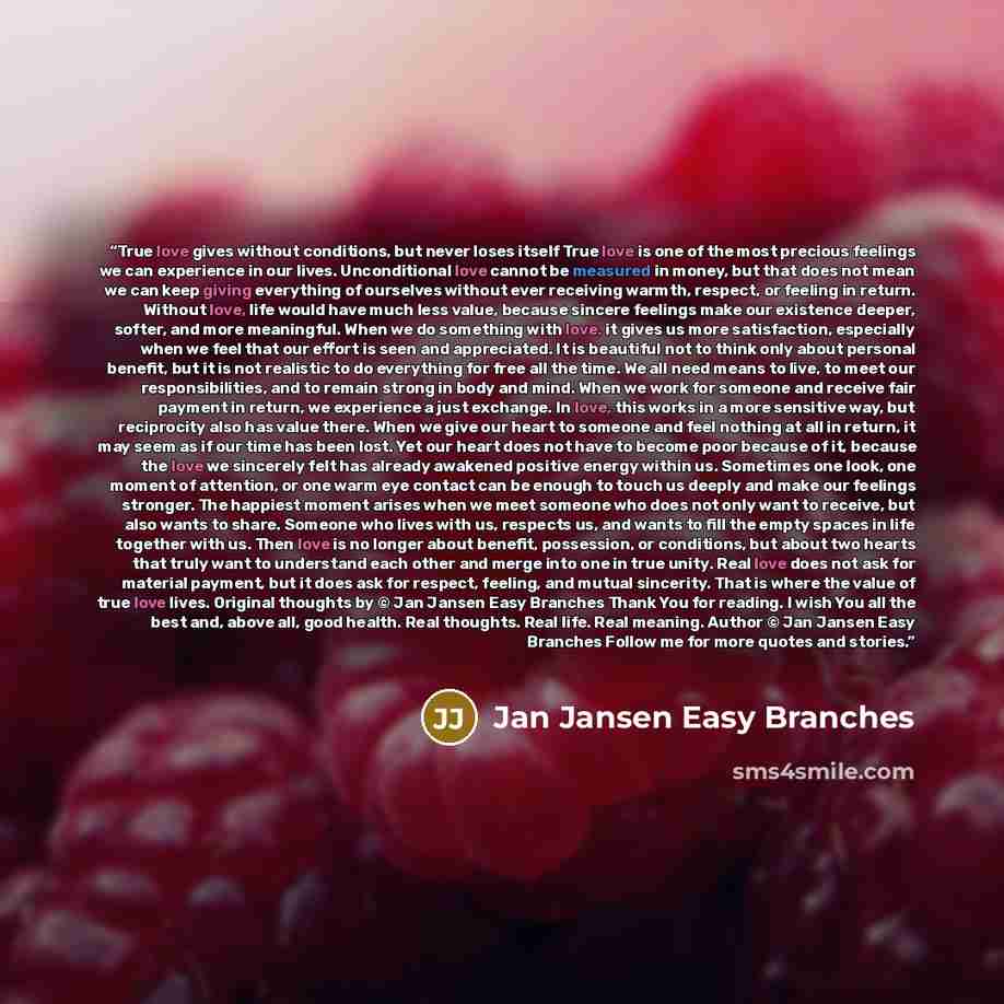“True love gives without conditions, but never loses itself True love is one of the most precious feelings we can experience in our lives. Unconditional love cannot be measured in money, but that does not mean we can keep giving everything of ourselves without ever receiving warmth, respect, or…” quote by Jan Jansen Easy Branches