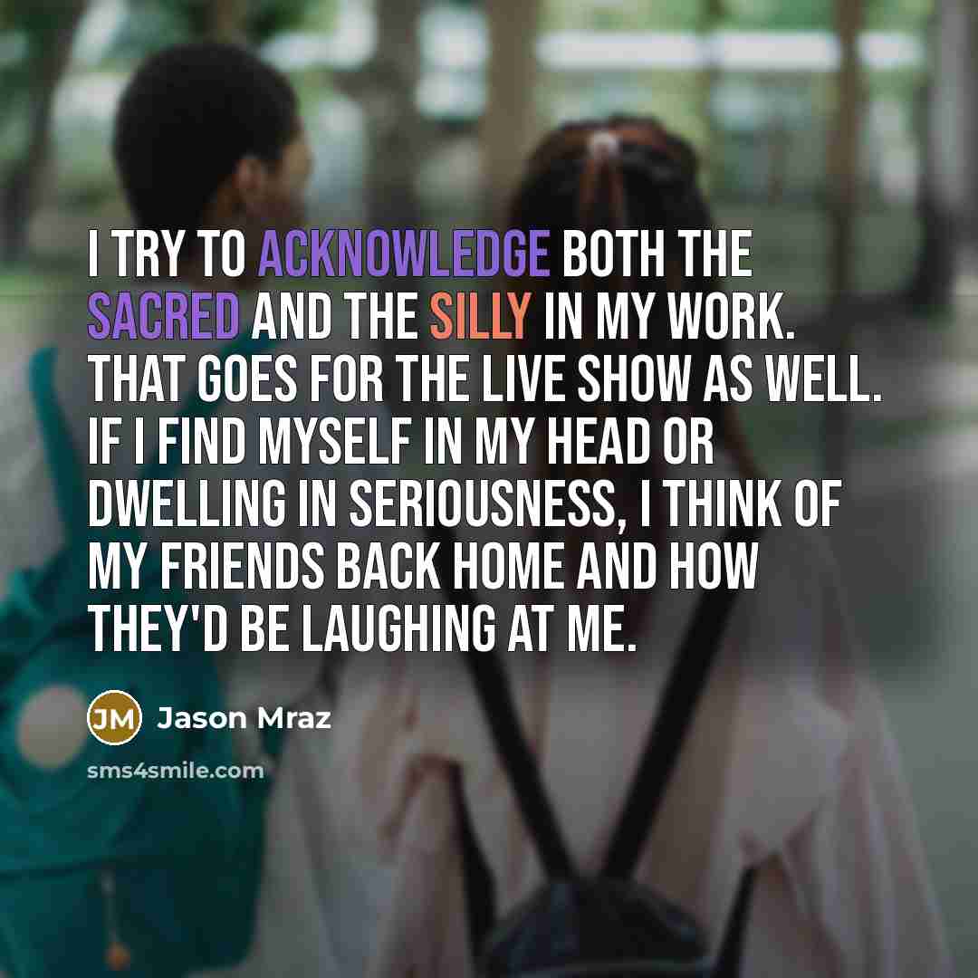 “I try to acknowledge both the sacred and the silly in my work. That goes for the live show as well. If I find myself in my head or dwelling in seriousness, I think of my friends back home and how they'd be laughing at me.” quote by Jason Mraz