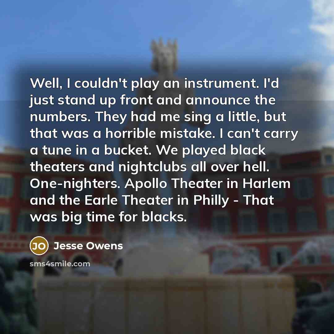 “Well, I couldn't play an instrument. I'd just stand up front and announce the numbers. They had me sing a little, but that was a horrible mistake. I can't carry a tune in a bucket. We played black theaters and nightclubs all over hell. One-nighters. Apollo Theater in Harlem and the Earle Theater…” quote by Jesse Owens