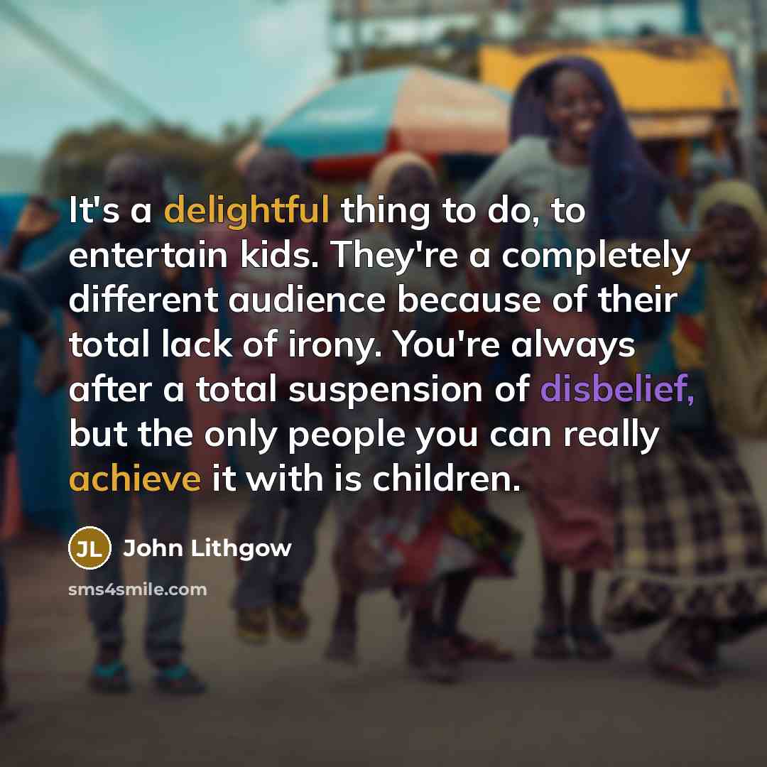“It's a delightful thing to do, to entertain kids. They're a completely different audience because of their total lack of irony. You're always after a total suspension of disbelief, but the only people you can really achieve it with is children.” quote by John Lithgow