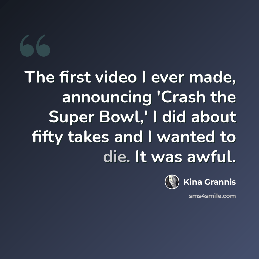 “The first video I ever made, announcing 'Crash the Super Bowl,' I did about fifty takes and I wanted to die. It was awful.” quote by Kina Grannis