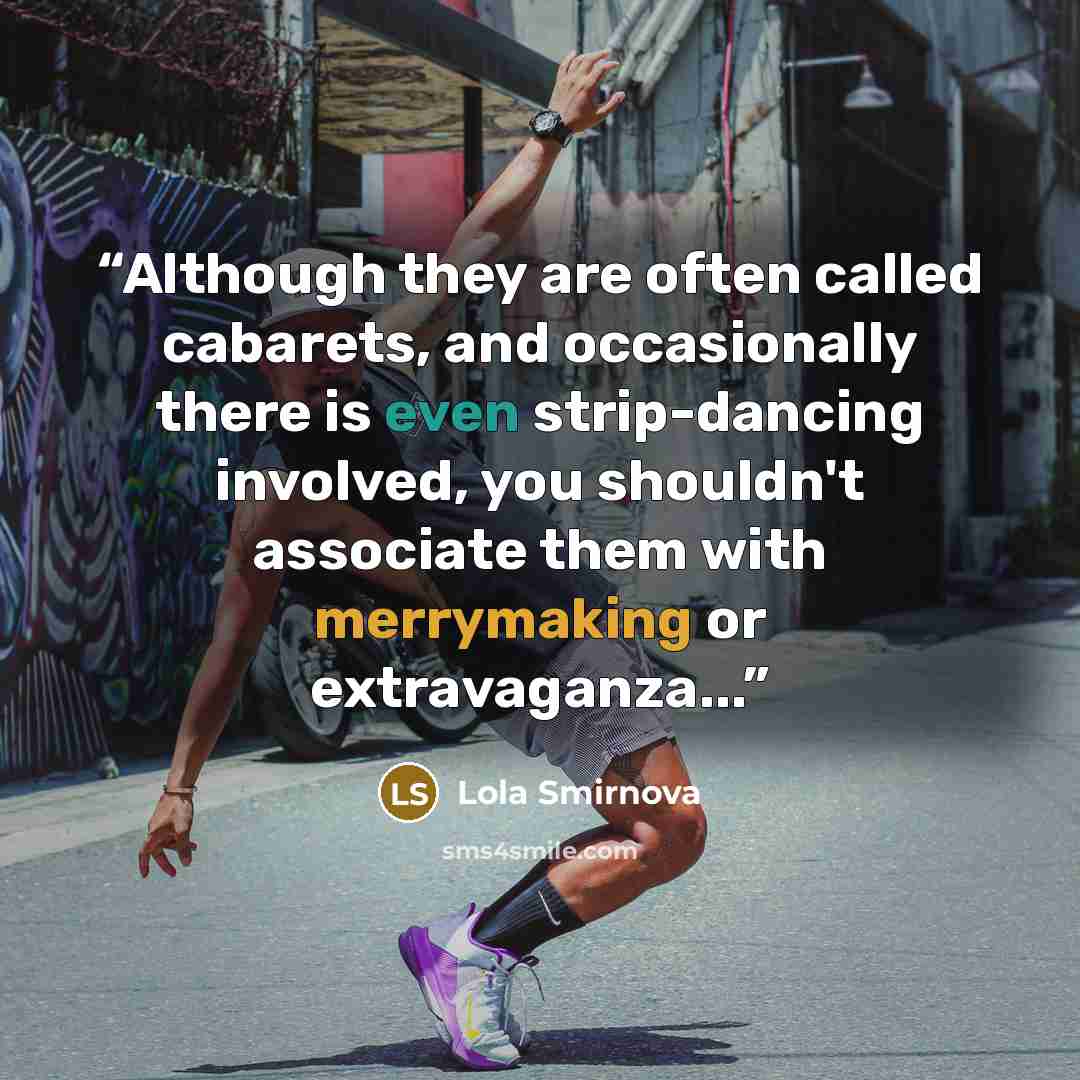 “Although they are often called cabarets, and occasionally there is even strip-dancing involved, you shouldn't associate them with merrymaking or extravaganza...” quote by Lola Smirnova