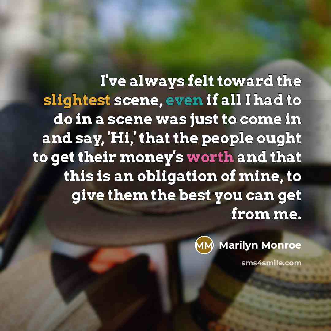 “I've always felt toward the slightest scene, even if all I had to do in a scene was just to come in and say, 'Hi,' that the people ought to get their money's worth and that this is an obligation of mine, to give them the best you can get from me.” quote by Marilyn Monroe