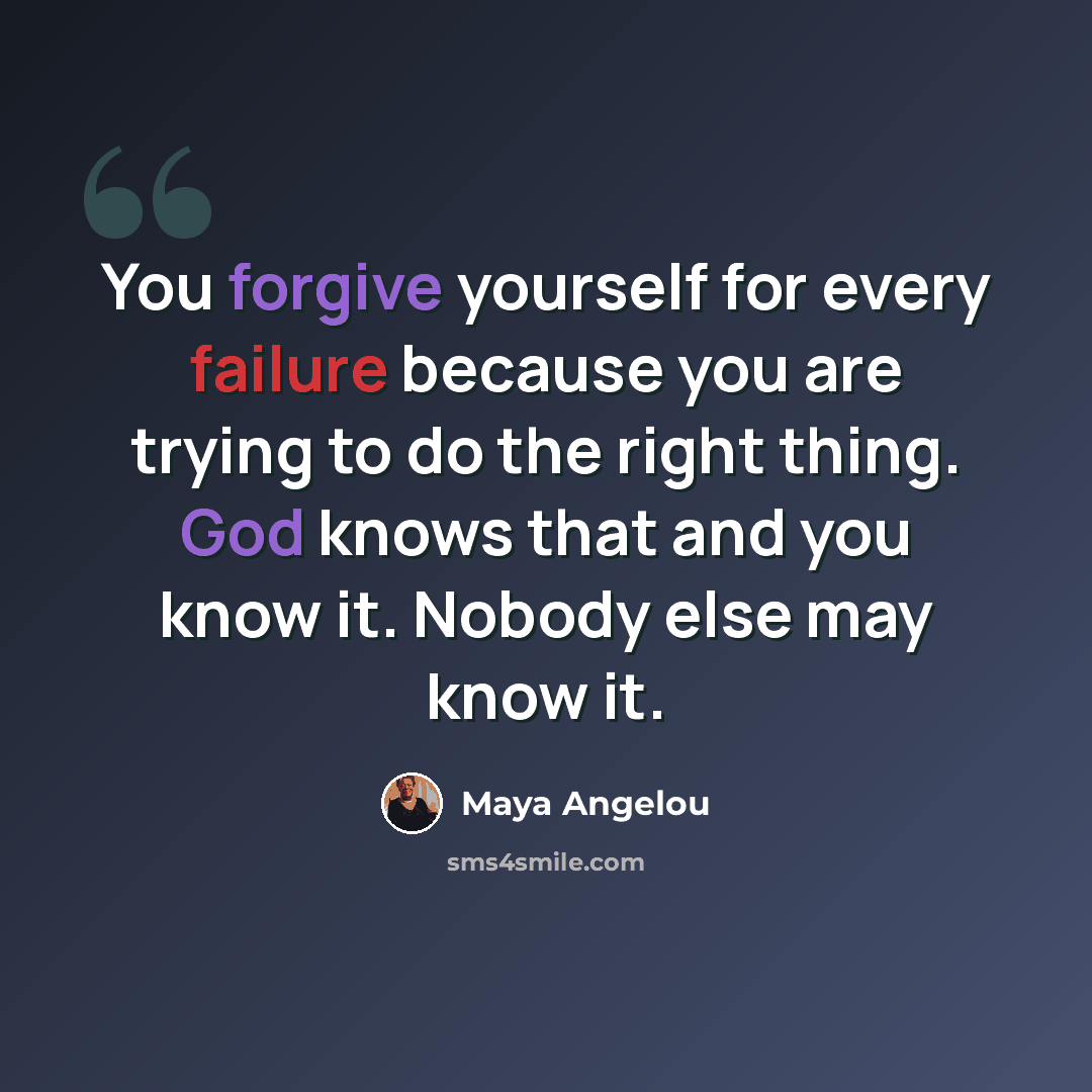 “You forgive yourself for every failure because you are trying to do the right thing. God knows that and you know it. Nobody else may know it.” quote by Maya Angelou
