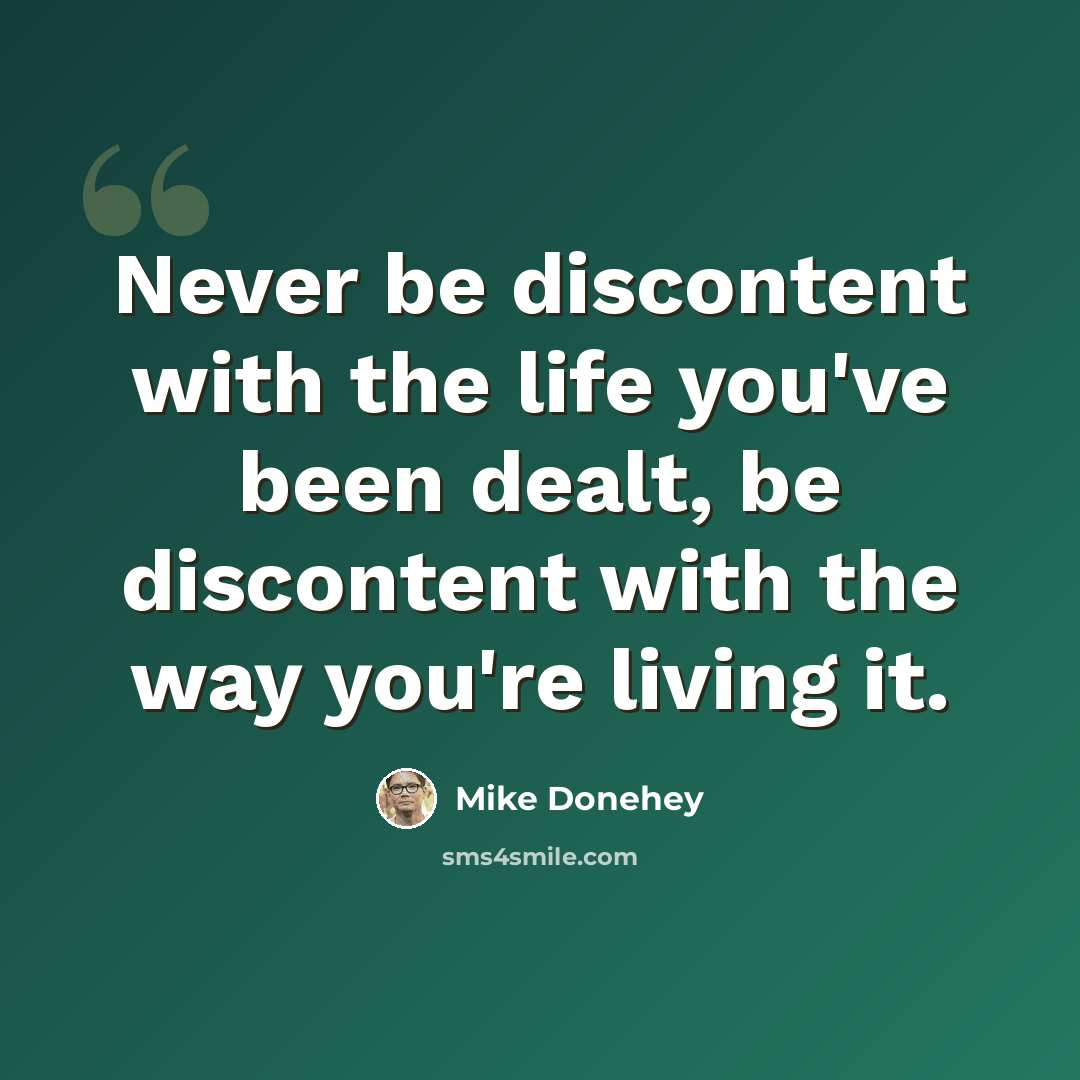 “Never be discontent with the life you've been dealt, be discontent with the way you're living it.” quote by Mike Donehey