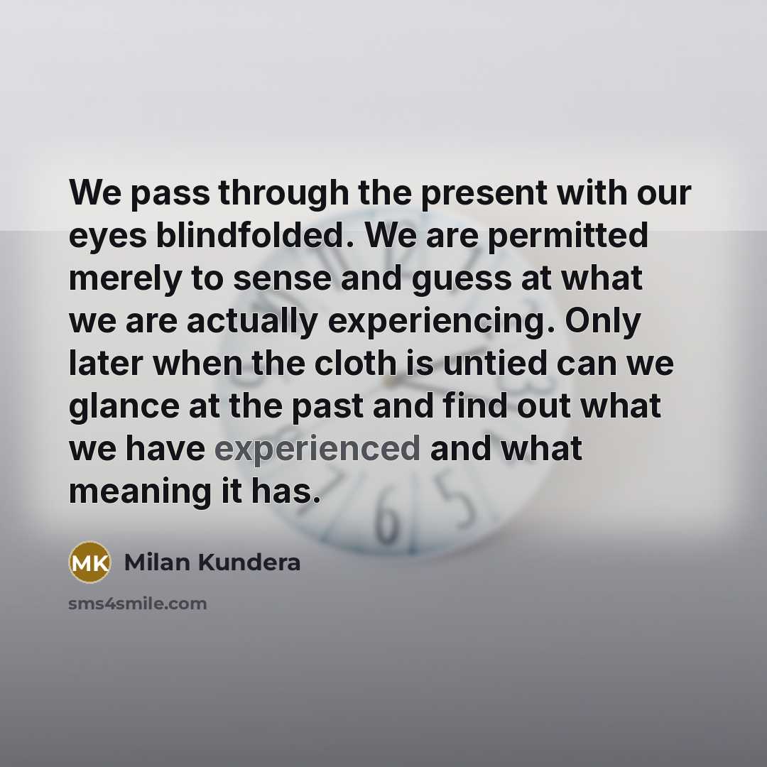 “We pass through the present with our eyes blindfolded. We are permitted merely to sense and guess at what we are actually experiencing. Only later when the cloth is untied can we glance at the past and find out what we have experienced and what meaning it has.” quote by Milan Kundera