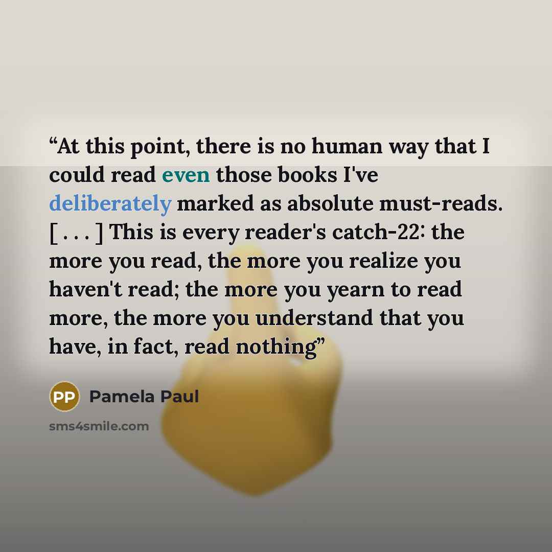 “At this point, there is no human way that I could read even those books I've deliberately marked as absolute must-reads. [ . . . ] This is every reader's catch-22: the more you read, the more you realize you haven't read; the more you yearn to read more, the more you understand that you have, in…” quote by Pamela Paul