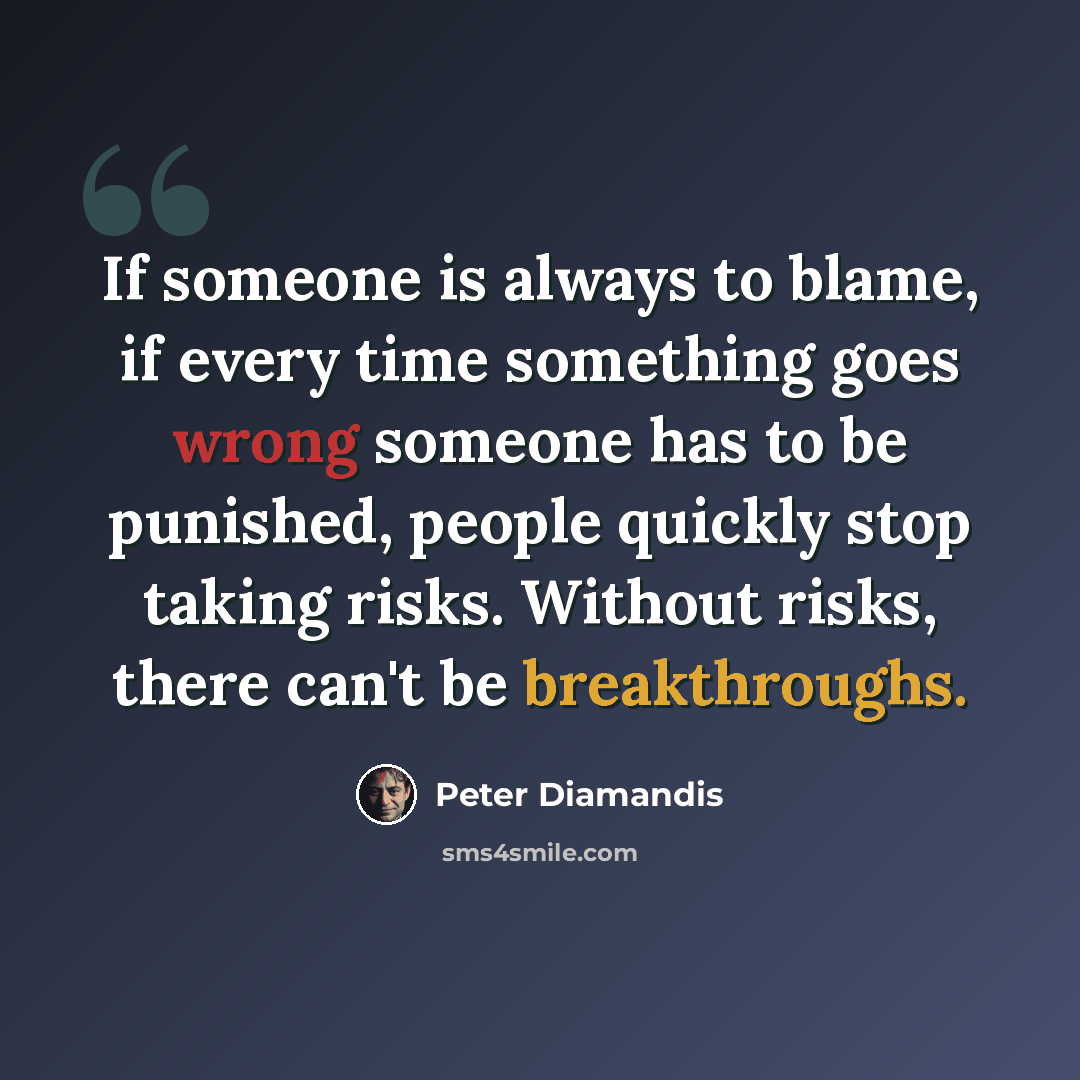 “If someone is always to blame, if every time something goes wrong someone has to be punished, people quickly stop taking risks. Without risks, there can't be breakthroughs.” quote by Peter Diamandis