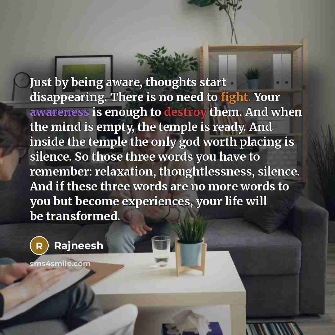 “Just by being aware, thoughts start disappearing. There is no need to fight. Your awareness is enough to destroy them. And when the mind is empty, the temple is ready. And inside the temple the only god worth placing is silence. So those three words you have to remember: relaxation…” quote by Rajneesh