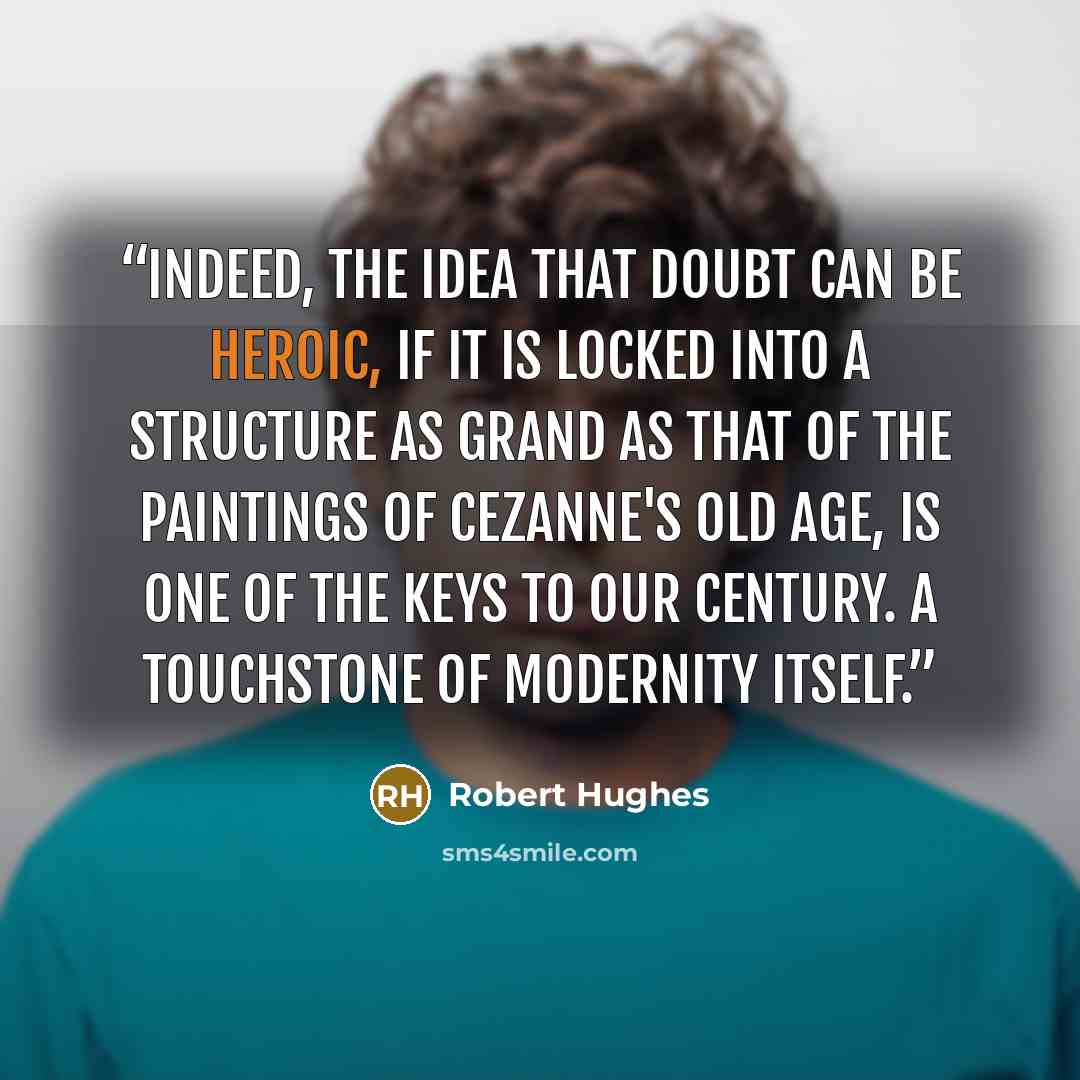 “Indeed, the idea that doubt can be heroic, if it is locked into a structure as grand as that of the paintings of Cezanne's old age, is one of the keys to our century. A touchstone of modernity itself.” quote by Robert Hughes