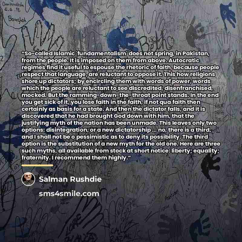 “So-called Islamic 'fundamentalism' does not spring, in Pakistan, from the people. It is imposed on them from above. Autocratic regimes find it useful to espouse the rhetoric of faith, because people respect that language, are reluctant to oppose it. This how religions shore up dictators; by…” quote by Salman Rushdie