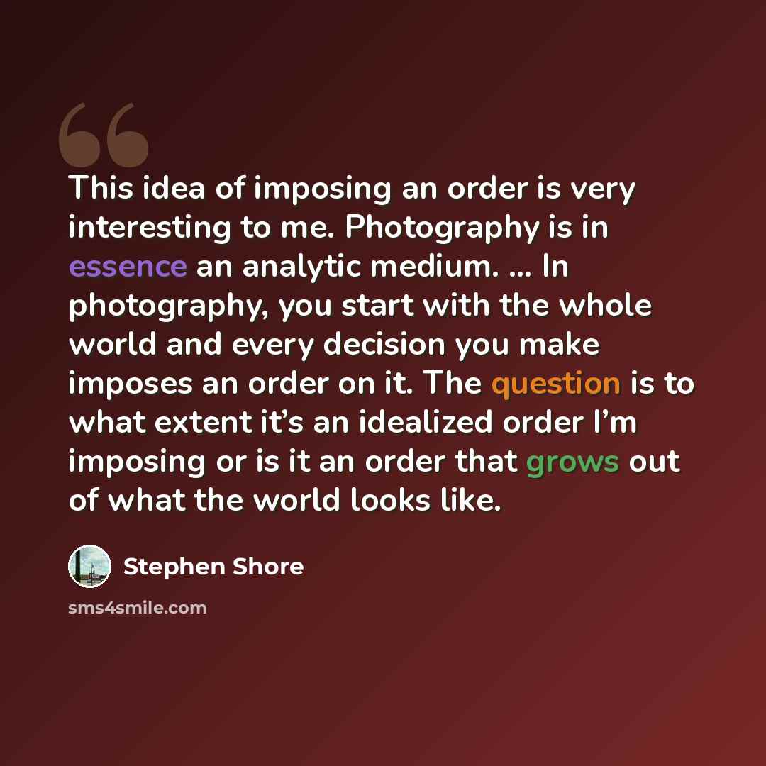 “This idea of imposing an order is very interesting to me. Photography is in essence an analytic medium. … In photography, you start with the whole world and every decision you make imposes an order on it. The question is to what extent it’s an idealized order I’m imposing or is it an order that…” quote by Stephen Shore