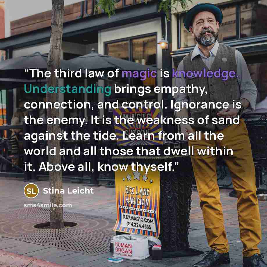 “The third law of magic is knowledge. Understanding brings empathy, connection, and control. Ignorance is the enemy. It is the weakness of sand against the tide. Learn from all the world and all those that dwell within it. Above all, know thyself.” quote by Stina Leicht