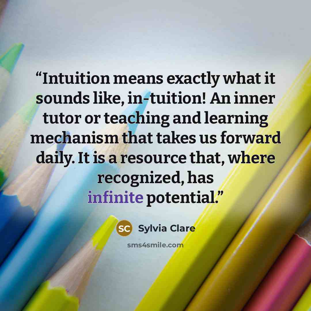 “Intuition means exactly what it sounds like, in-tuition! An inner tutor or teaching and learning mechanism that takes us forward daily. It is a resource that, where recognized, has infinite potential.” quote by Sylvia Clare