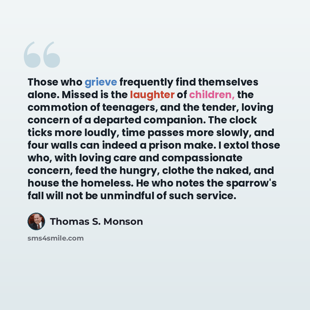 “Those who grieve frequently find themselves alone. Missed is the laughter of children, the commotion of teenagers, and the tender, loving concern of a departed companion. The clock ticks more loudly, time passes more slowly, and four walls can indeed a prison make. I extol those who, with loving…” quote by Thomas S. Monson