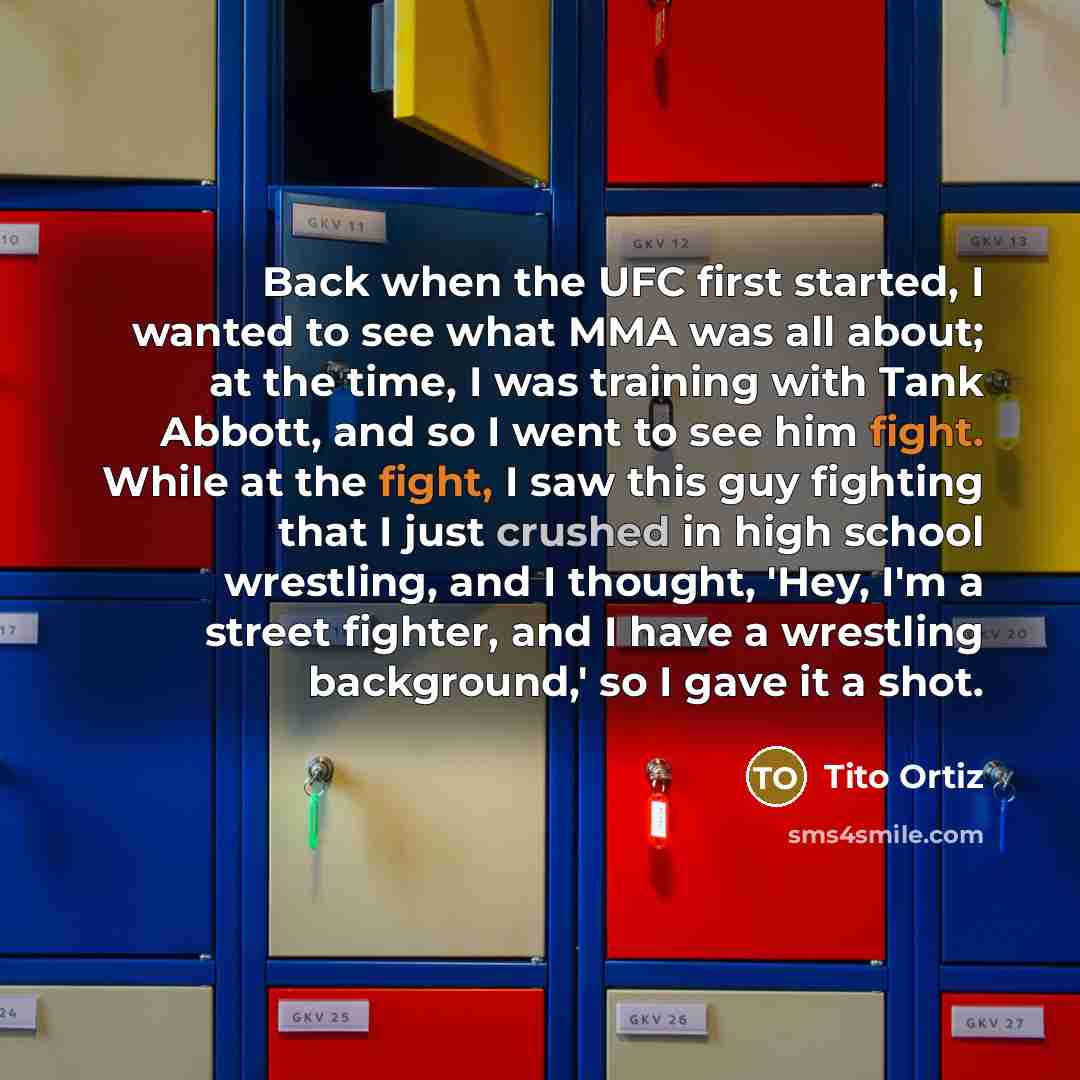“Back when the UFC first started, I wanted to see what MMA was all about; at the time, I was training with Tank Abbott, and so I went to see him fight. While at the fight, I saw this guy fighting that I just crushed in high school wrestling, and I thought, 'Hey, I'm a street fighter, and I have a…” quote by Tito Ortiz
