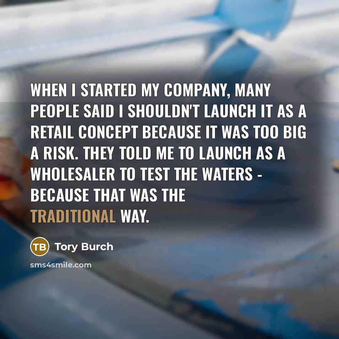 “When I started my company, many people said I shouldn't launch it as a retail concept because it was too big a risk. They told me to launch as a wholesaler to test the waters - because that was the traditional way.” quote by Tory Burch