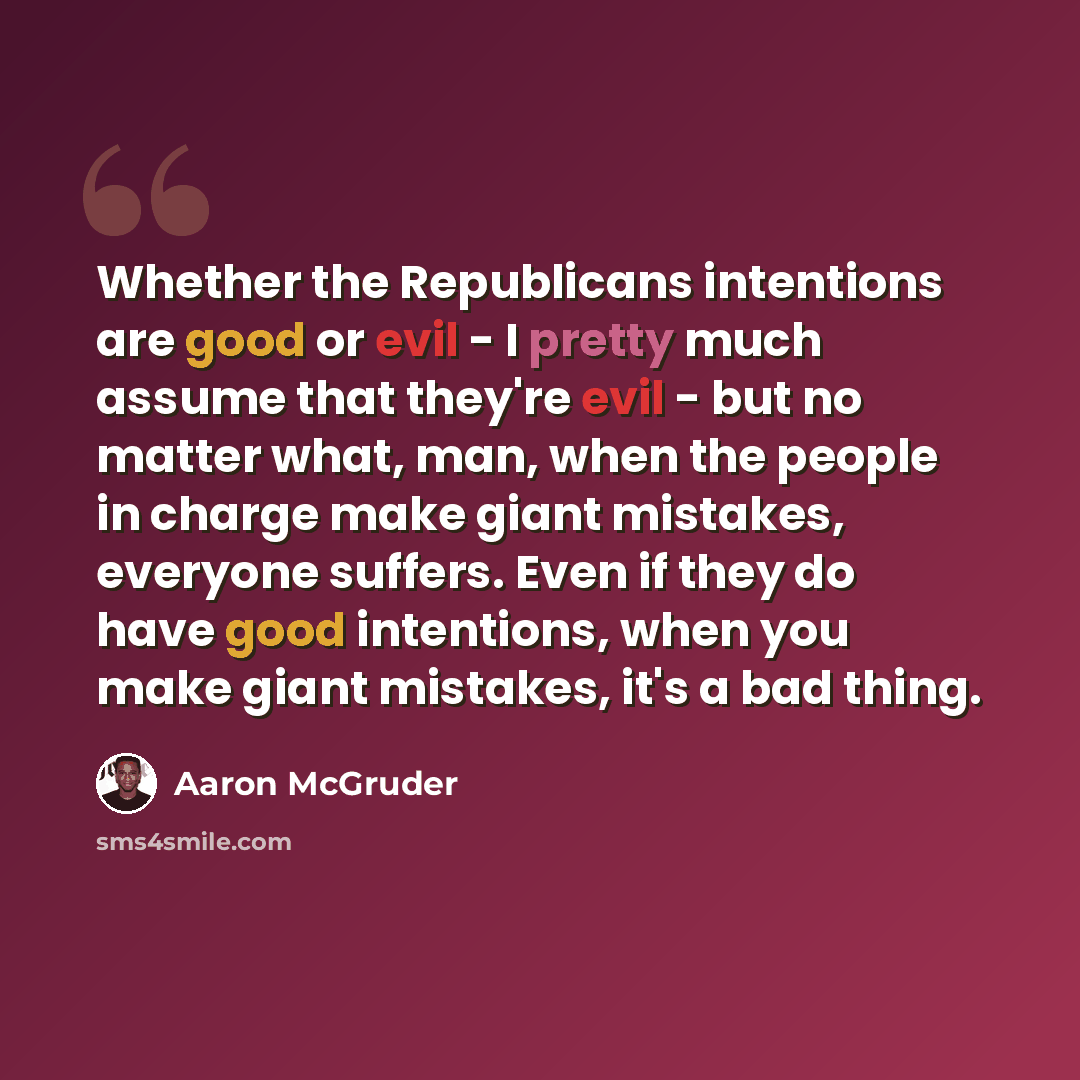“Whether the Republicans intentions are good or evil - I pretty much assume that they're evil - but no matter what, man, when the people in charge make giant mistakes, everyone suffers. Even if they do have good intentions, when you make giant mistakes, it's a bad thing.” quote by Aaron McGruder