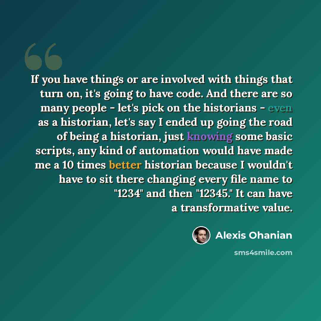 “If you have things or are involved with things that turn on, it's going to have code. And there are so many people - let's pick on the historians - even as a historian, let's say I ended up going the road of being a historian, just knowing some basic scripts, any kind of automation would have made…” quote by Alexis Ohanian