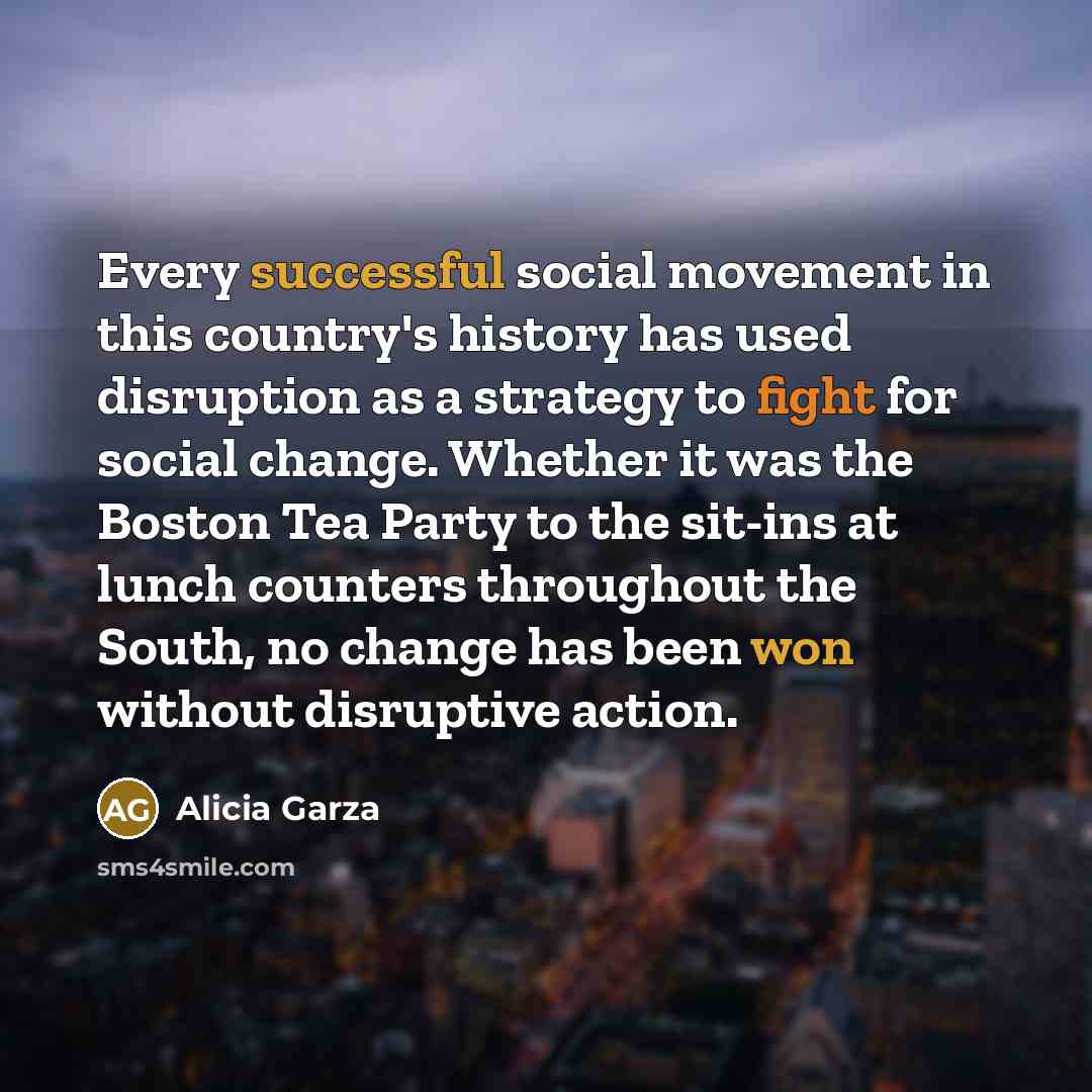 “Every successful social movement in this country's history has used disruption as a strategy to fight for social change. Whether it was the Boston Tea Party to the sit-ins at lunch counters throughout the South, no change has been won without disruptive action.” quote by Alicia Garza