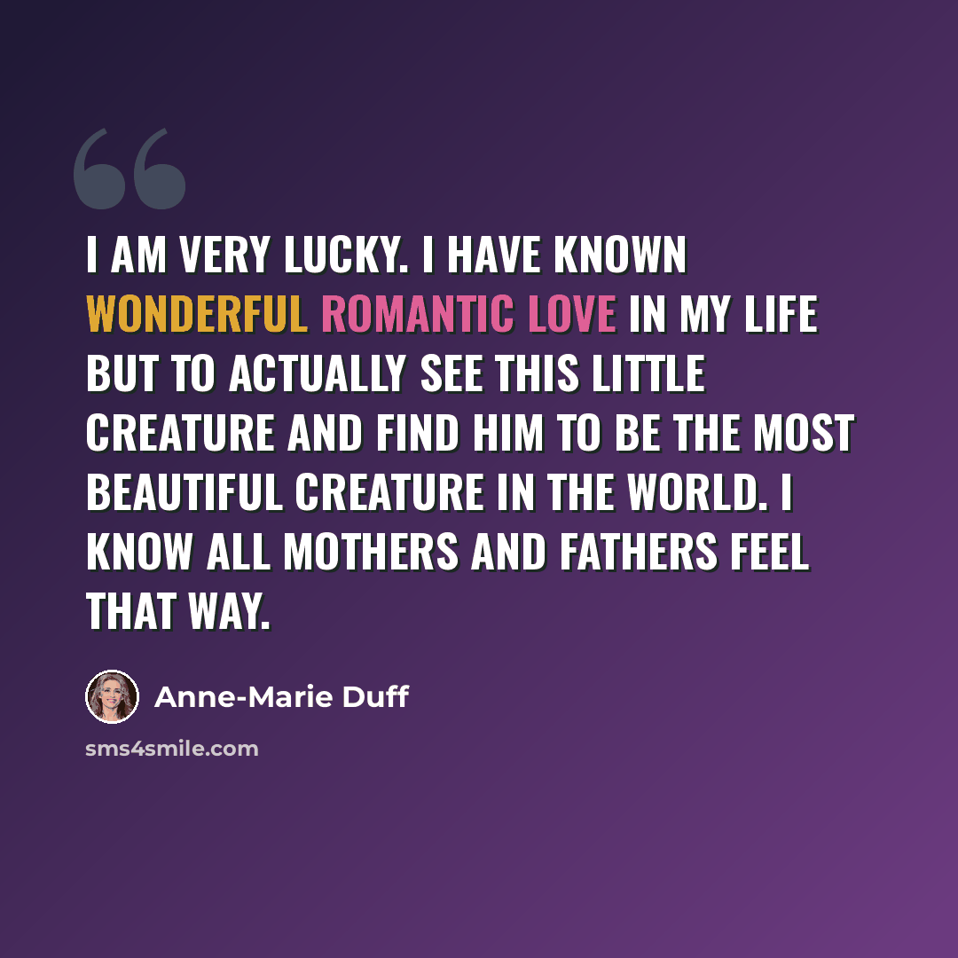 “I am very lucky. I have known wonderful romantic love in my life but to actually see this little creature and find him to be the most beautiful creature in the world. I know all mothers and fathers feel that way.” quote by Anne-Marie Duff