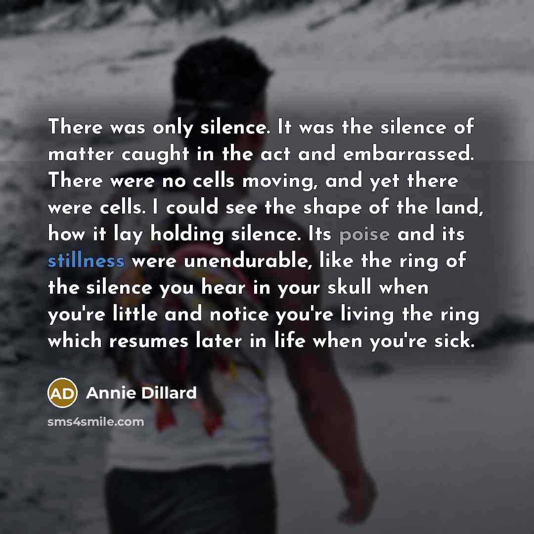 “There was only silence. It was the silence of matter caught in the act and embarrassed. There were no cells moving, and yet there were cells. I could see the shape of the land, how it lay holding silence. Its poise and its stillness were unendurable, like the ring of the silence you hear in your…” quote by Annie Dillard