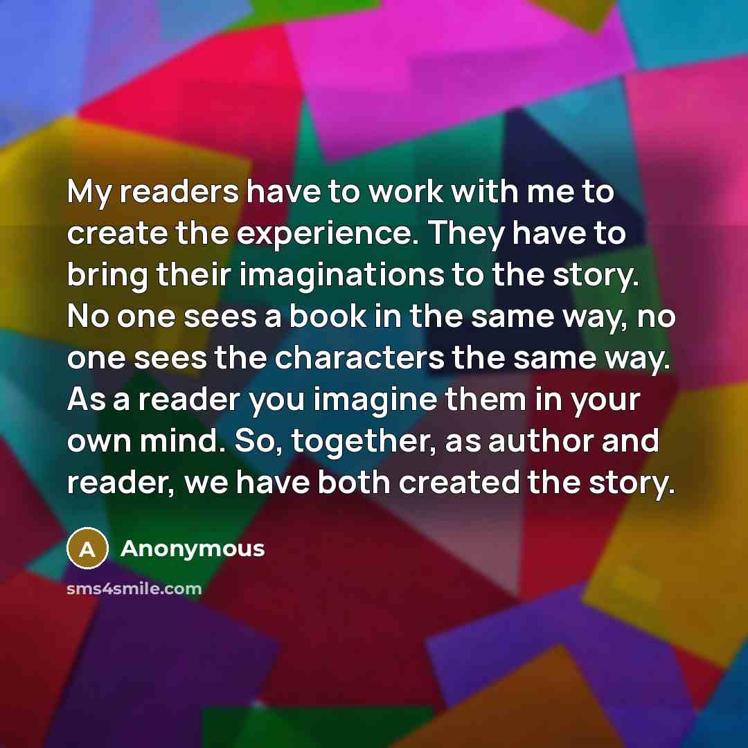 “My readers have to work with me to create the experience. They have to bring their imaginations to the story. No one sees a book in the same way, no one sees the characters the same way. As a reader you imagine them in your own mind. So, together, as author and reader, we have both created the…” quote by Anonymous