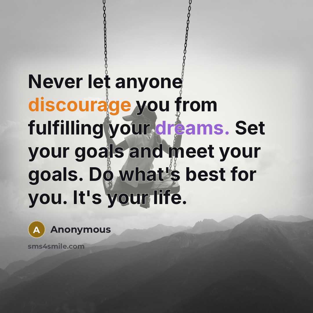 “Never let anyone discourage you from fulfilling your dreams. Set your goals and meet your goals. Do what's best for you. It's your life.” quote by Anonymous