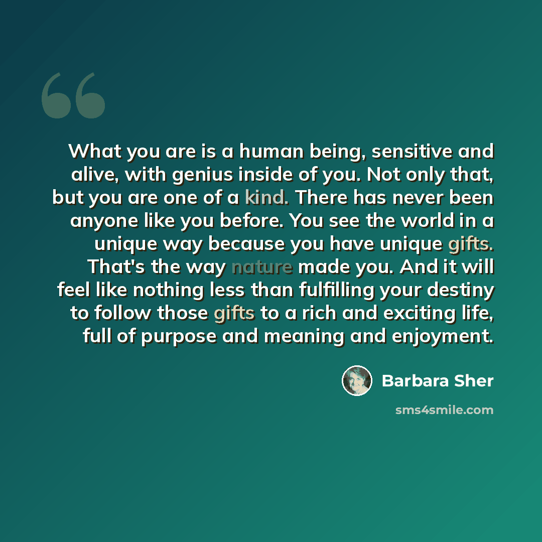 “What you are is a human being, sensitive and alive, with genius inside of you. Not only that, but you are one of a kind. There has never been anyone like you before. You see the world in a unique way because you have unique gifts. That's the way nature made you. And it will feel like nothing less…” quote by Barbara Sher