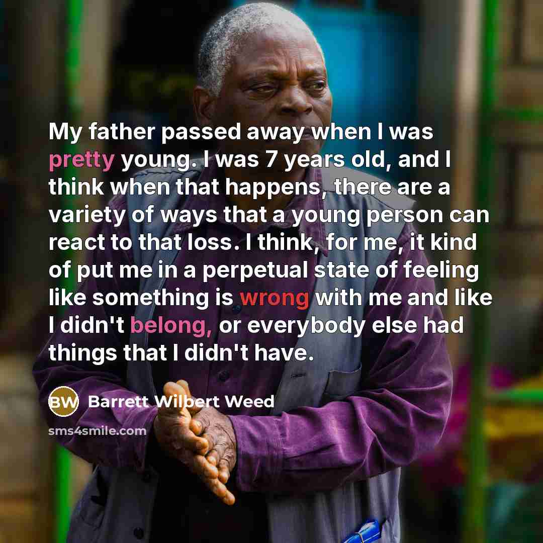 “My father passed away when I was pretty young. I was 7 years old, and I think when that happens, there are a variety of ways that a young person can react to that loss. I think, for me, it kind of put me in a perpetual state of feeling like something is wrong with me and like I didn't belong, or…” quote by Barrett Wilbert Weed