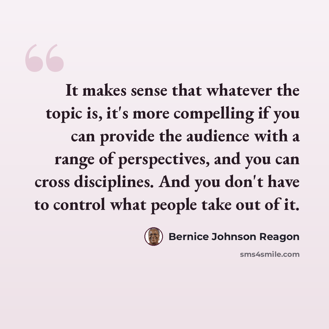 “It makes sense that whatever the topic is, it's more compelling if you can provide the audience with a range of perspectives, and you can cross disciplines. And you don't have to control what people take out of it.” quote by Bernice Johnson Reagon