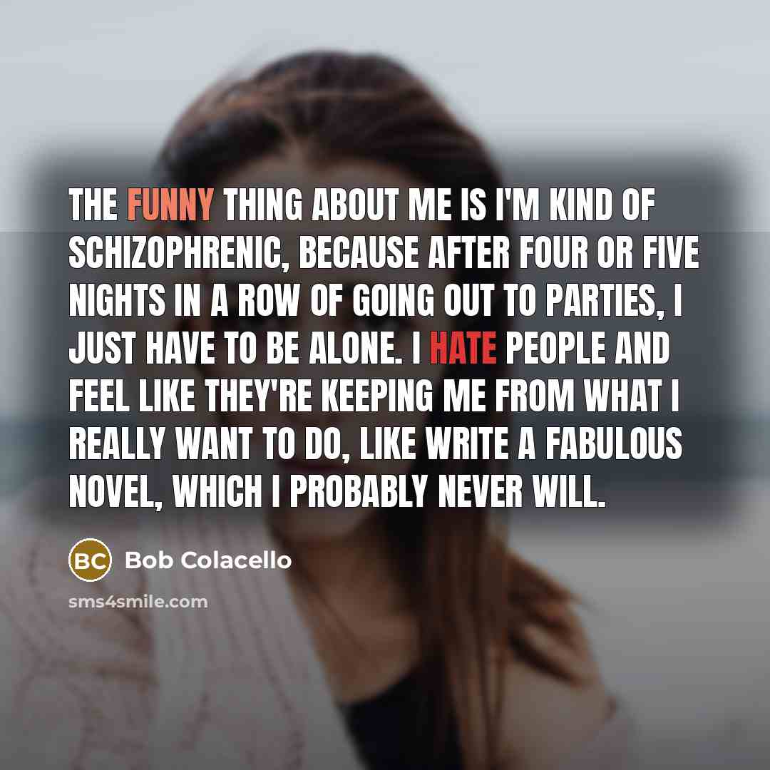 “The funny thing about me is I'm kind of schizophrenic, because after four or five nights in a row of going out to parties, I just have to be alone. I hate people and feel like they're keeping me from what I really want to do, like write a fabulous novel, which I probably never will.” quote by Bob Colacello
