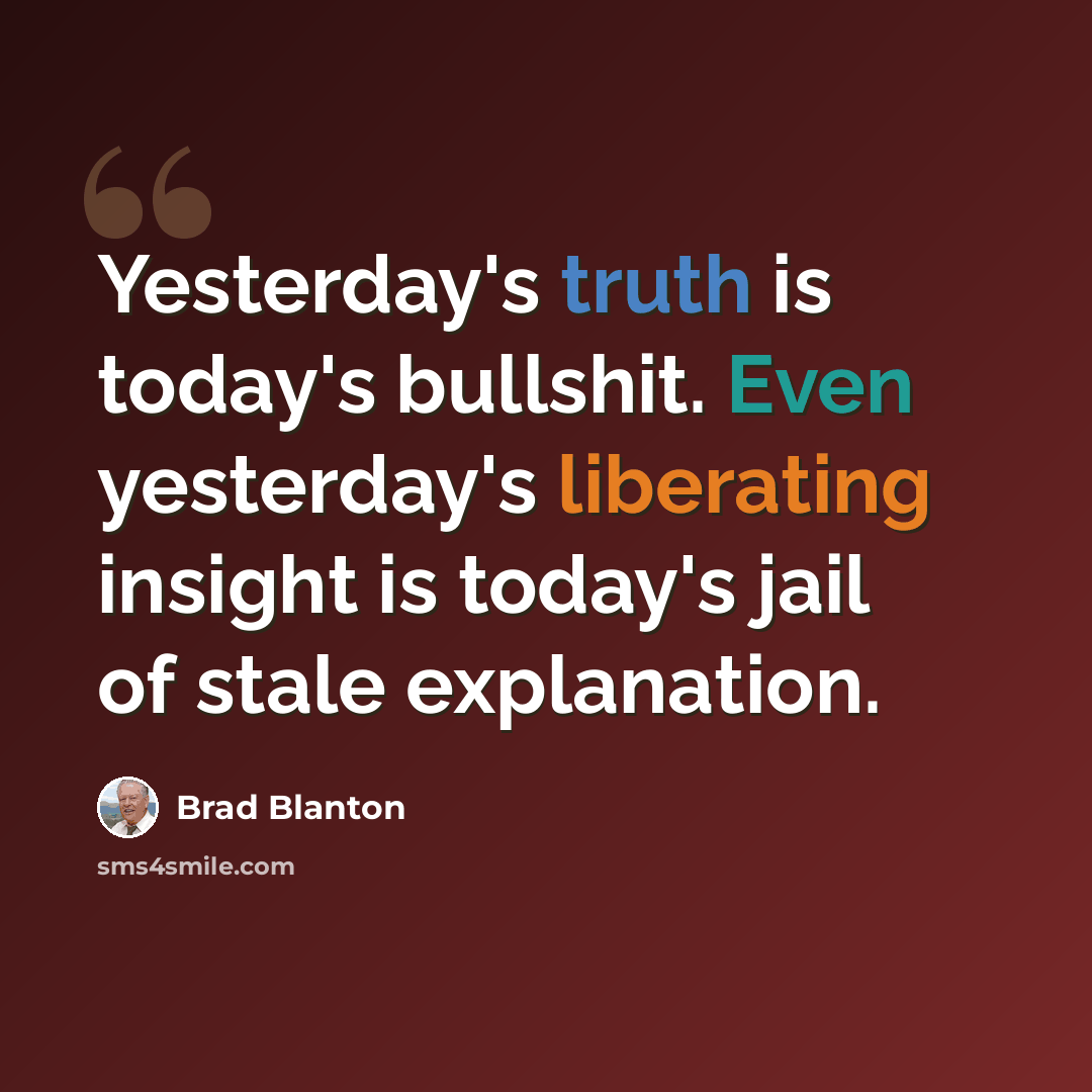 “Yesterday's truth is today's bullshit. Even yesterday's liberating insight is today's jail of stale explanation.” quote by Brad Blanton
