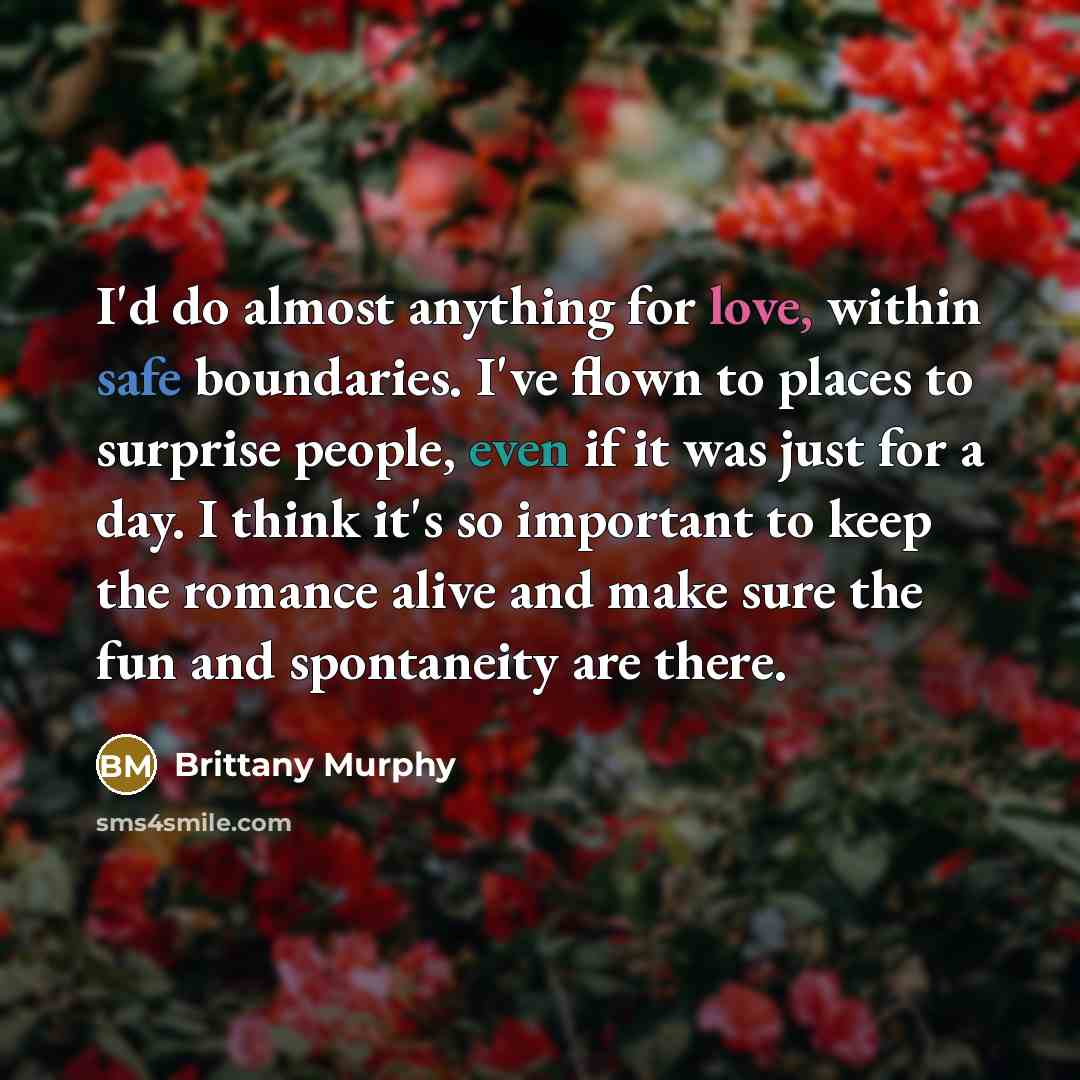 “I'd do almost anything for love, within safe boundaries. I've flown to places to surprise people, even if it was just for a day. I think it's so important to keep the romance alive and make sure the fun and spontaneity are there.” quote by Brittany Murphy