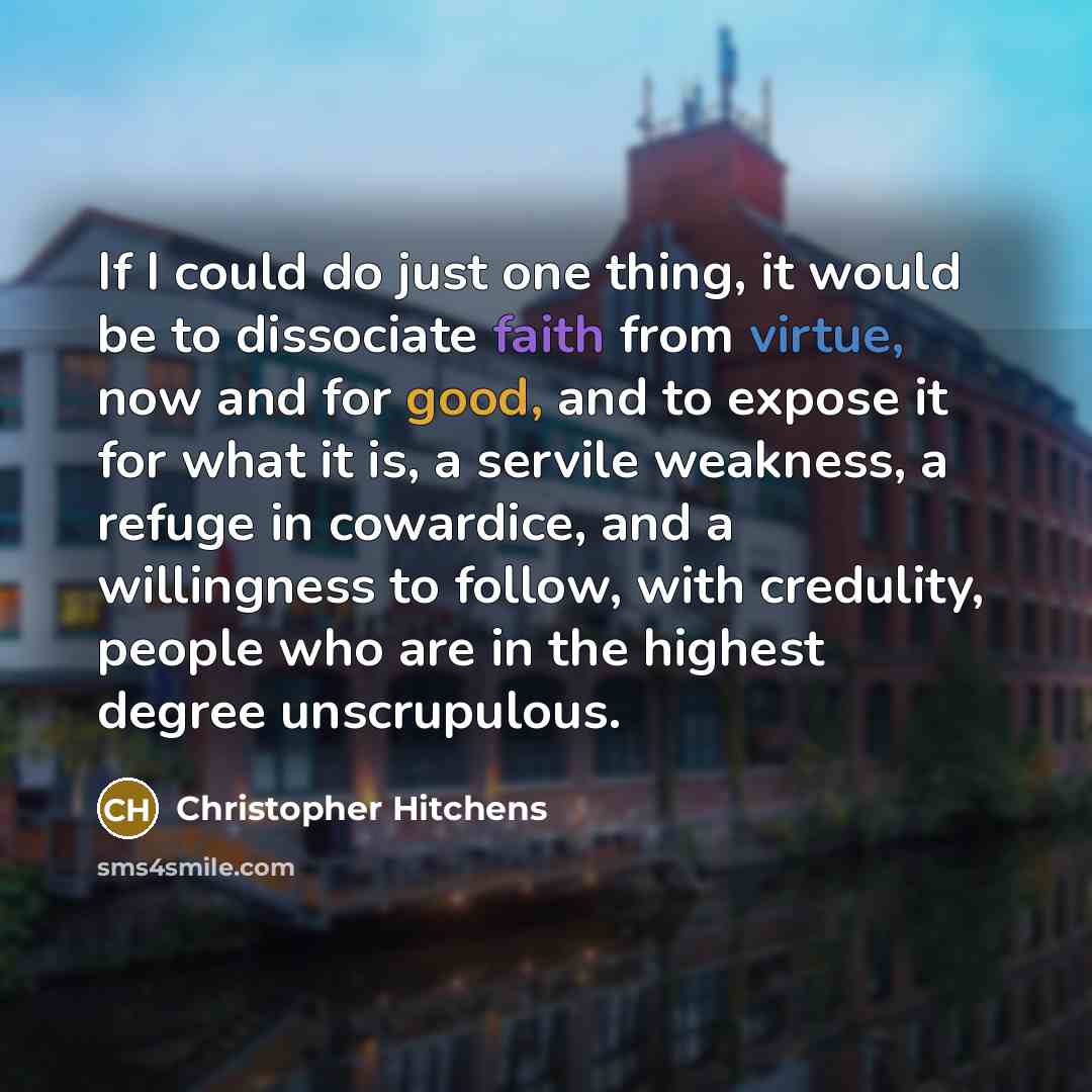 “If I could do just one thing, it would be to dissociate faith from virtue, now and for good, and to expose it for what it is, a servile weakness, a refuge in cowardice, and a willingness to follow, with credulity, people who are in the highest degree unscrupulous.” quote by Christopher Hitchens