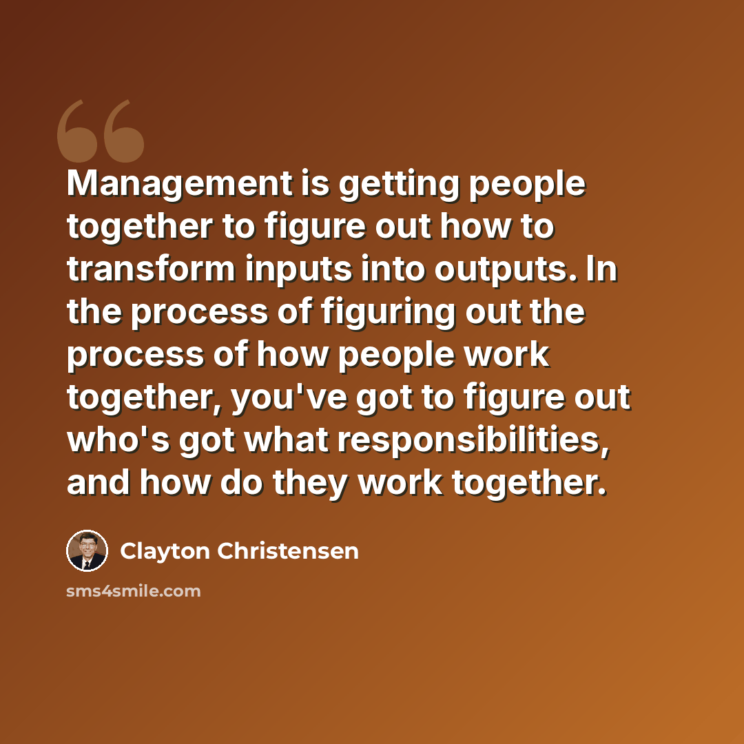 “Management is getting people together to figure out how to transform inputs into outputs. In the process of figuring out the process of how people work together, you've got to figure out who's got what responsibilities, and how do they work together.” quote by Clayton Christensen