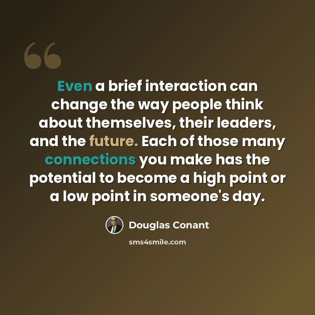 “Even a brief interaction can change the way people think about themselves, their leaders, and the future. Each of those many connections you make has the potential to become a high point or a low point in someone's day.” quote by Douglas Conant
