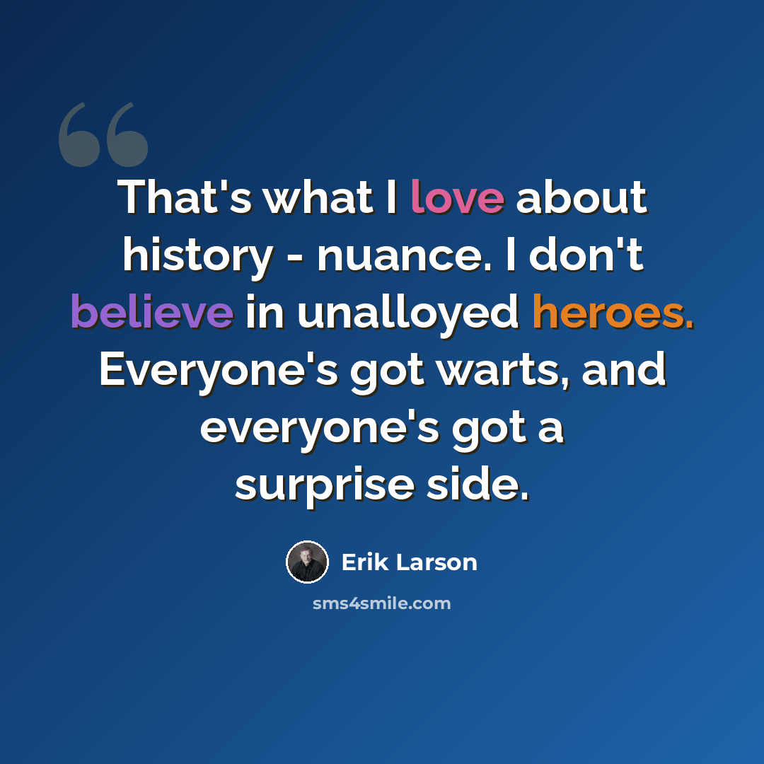 “That's what I love about history - nuance. I don't believe in unalloyed heroes. Everyone's got warts, and everyone's got a surprise side.” quote by Erik Larson
