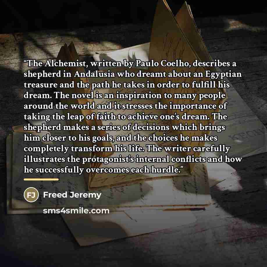“The Alchemist, written by Paulo Coelho, describes a shepherd in Andalusia who dreamt about an Egyptian treasure and the path he takes in order to fulfill his dream. The novel is an inspiration to many people around the world and it stresses the importance of taking the leap of faith to achieve…” quote by Freed Jeremy