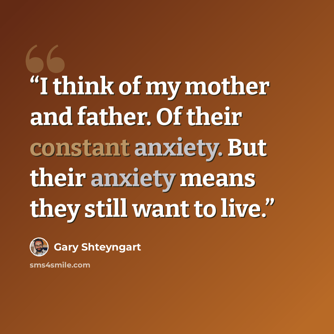 “I think of my mother and father. Of their constant anxiety. But their anxiety means they still want to live.” quote by Gary Shteyngart