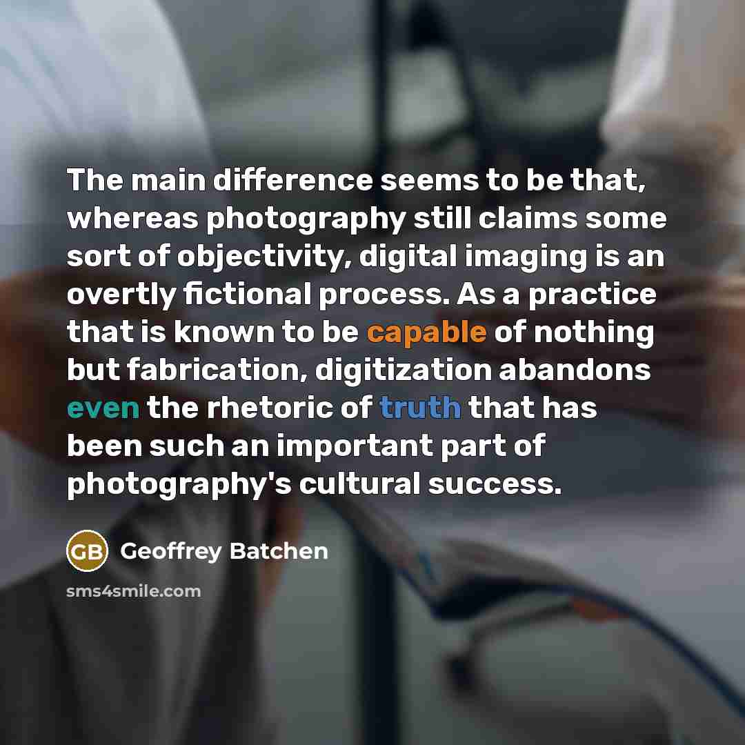 “The main difference seems to be that, whereas photography still claims some sort of objectivity, digital imaging is an overtly fictional process. As a practice that is known to be capable of nothing but fabrication, digitization abandons even the rhetoric of truth that has been such an important…” quote by Geoffrey Batchen