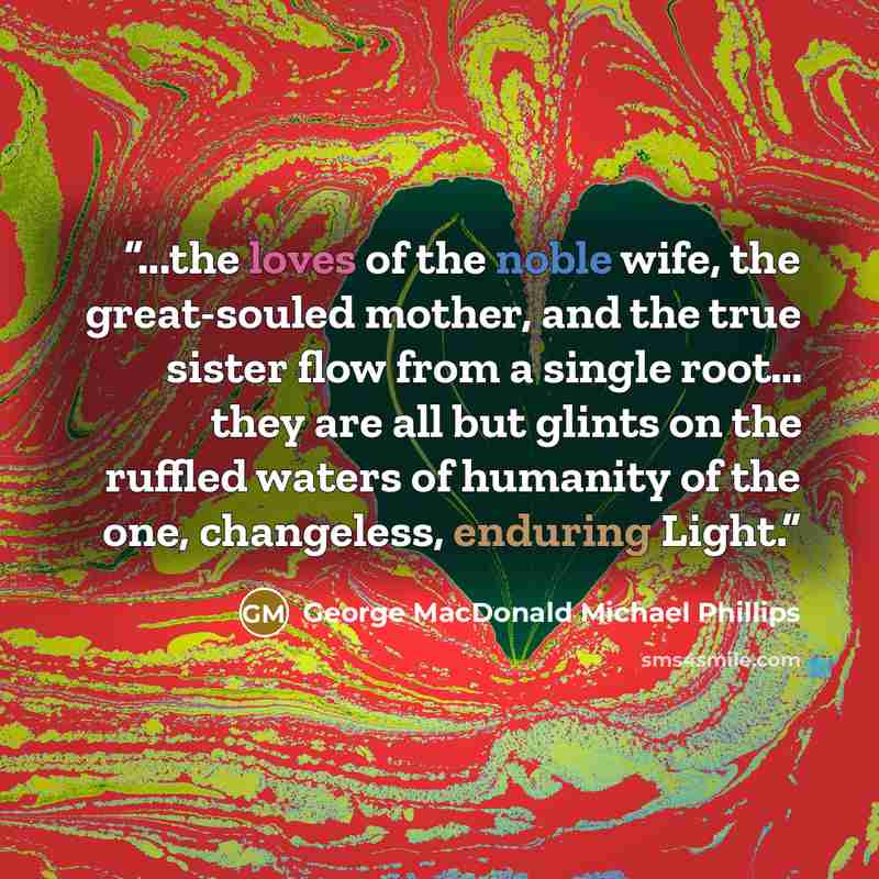 “...the loves of the noble wife, the great-souled mother, and the true sister flow from a single root… they are all but glints on the ruffled waters of humanity of the one, changeless, enduring Light.” quote by George MacDonald Michael Phillips